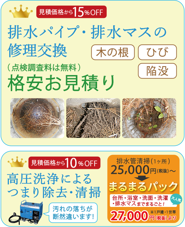 見積価格から15%OFF 排水パイプ・排水マスの修理交換 木の根・ひび・陥没 格安お見積り(点検調査料は無料)見積価格から10%OFF 高圧洗浄によるつまり除去・清掃 排水管清掃(1ヶ所)25000円~⇒大人気まるまるパック(台所・浴室・洗面・洗濯・排水マスまでまるごと!)27000円より排水のトラブル(排水マス・排水パイプ・排水のつまりなどを除去)格安お見積り(点検調査は無料)大人気「まるまるパック 270000円より