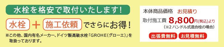 水栓を格安で取付いたします! 水栓+施工依頼でさらにお得!※この他、国内有名メーカー、ドイツ製高級水栓「GROHE(グローエ)」を取扱っております 本体商品価格 お見積り 取付施工費 8800円(税込)より(※2ハンドル式混合栓の場合)