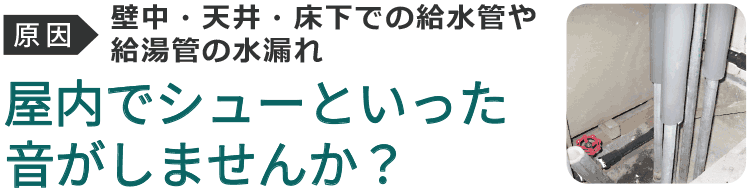 屋内でシューといった水漏れの音がしませんか?