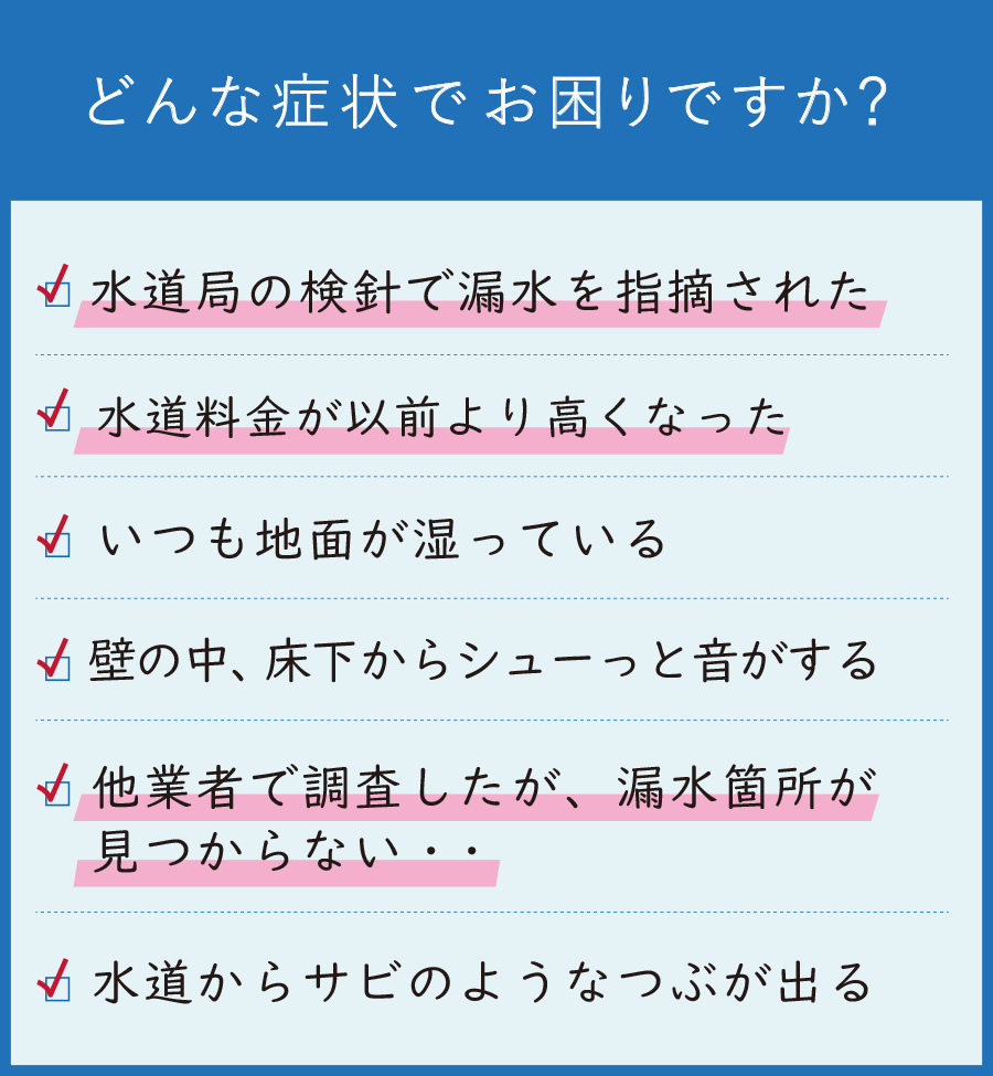 どんな水漏れの症状でお困りですか? 水道局の検針で漏水を指摘された 水道料金が以前より高くなった いつも地面が湿っている 壁の中、床下からシューっと音がする 他業者で調査したが漏水が見つからない 水道からサビのようなつぶが出る
