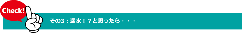 チェックポイント　その3　漏水と思ったら・・・