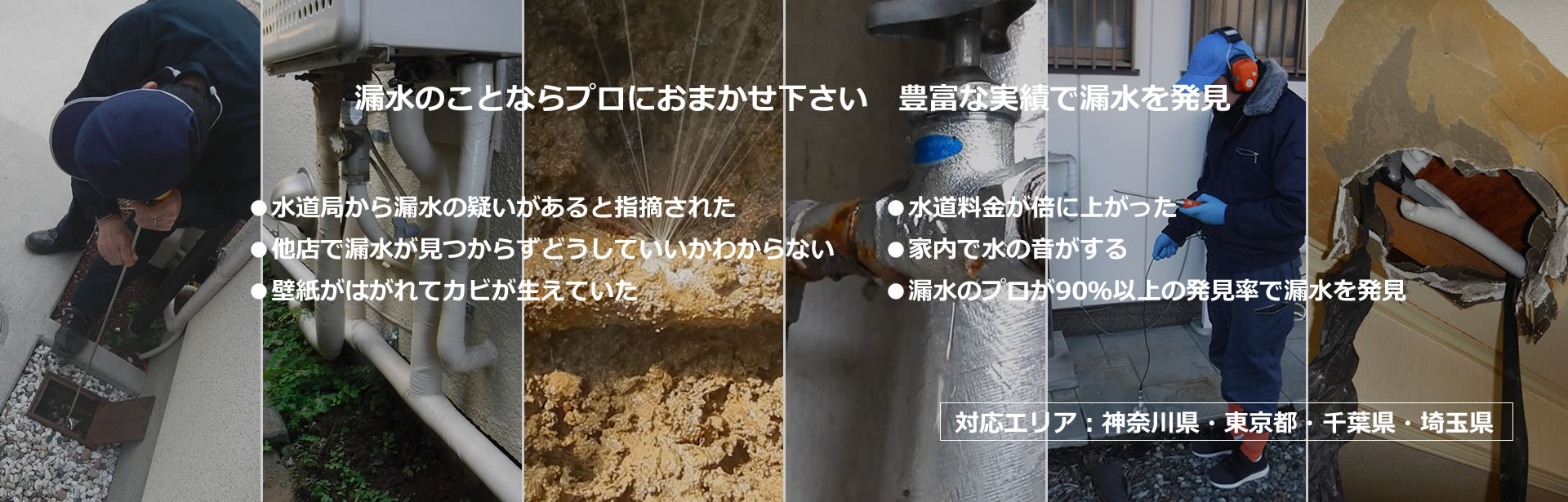 漏水の事ならプロにお任せください　豊富な実績で漏水を発見　水道欲から漏水の疑いがあると指摘された　他店で漏水が見つからずどうしていいかわからない　壁紙がはがれてカビがはえていた　水道料金が倍に上がった　家内で水の音がする　漏水のプロが90％以上の発見率で漏水を発見