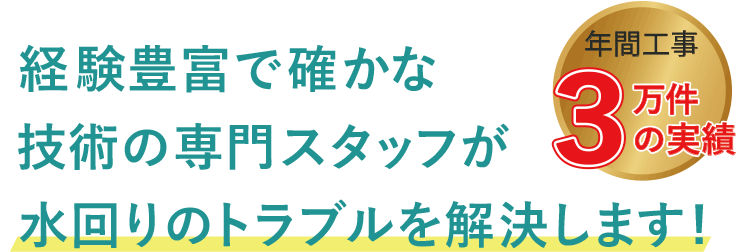 経験豊富で確かな技術の専門スタッフが水回りのトラブルを解決します! 年間工事3万件の実績