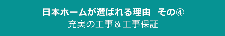 日本ホームが選ばれる理由その4　充実の工事＆工事保証