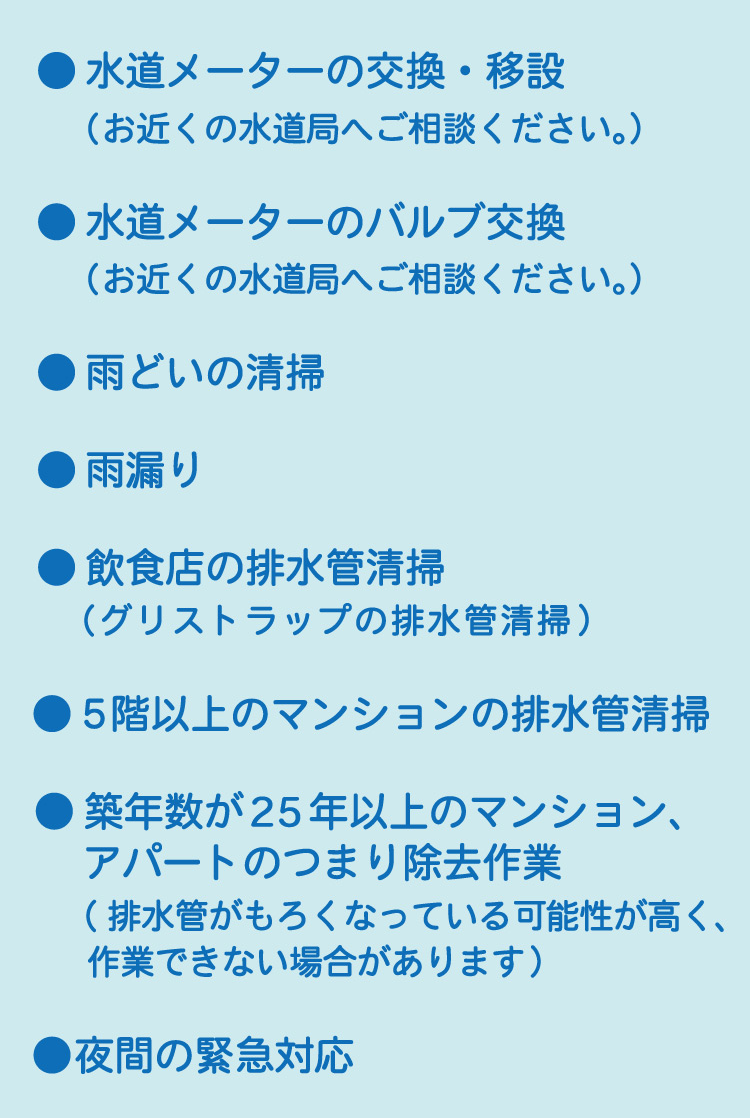 ●水道メーターの交換・移設（お近くの水道局へご相談ください）●水道メーターのバルブ交換（お近くの水道局へご相談ください）●雨どいの清掃●雨漏り●飲食店の排水管清掃（グリストラップの排水管清掃）●5階以上のマンションの排水管清掃●築年数が25年以上のマンション、アパートのつまり除去作業（排水管がもろくなっている可能性が高く、作業できない場合があります）●夜間の緊急対応