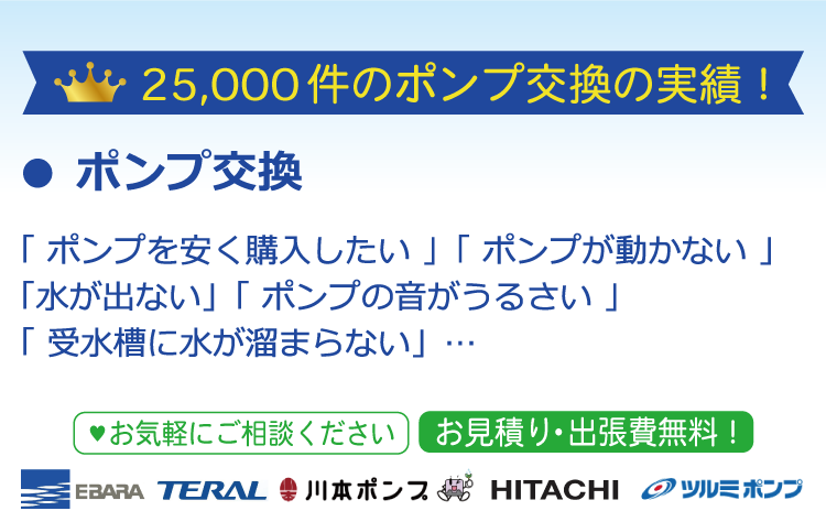 ポンプ交換 25,000件のポンプ交換の実績！「 ポンプを安く購入したい 」「 ポンプが動かない 」「水が出ない」「 ポンプの音がうるさい 」「 受水槽に水が溜まらない」…  EBARA TERAL 川本ポンプ　HITACHI　ツルミポンプ