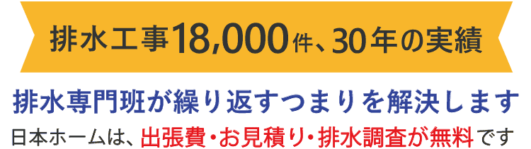 排水工事18000件、30年の実績 排水専門班が繰り返すつまりを解決します 日本ホームは、出張費・お見積り・排水調査が無料です