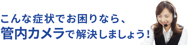 こんな症状でお困りなら、管内カメラで解決しましょう！