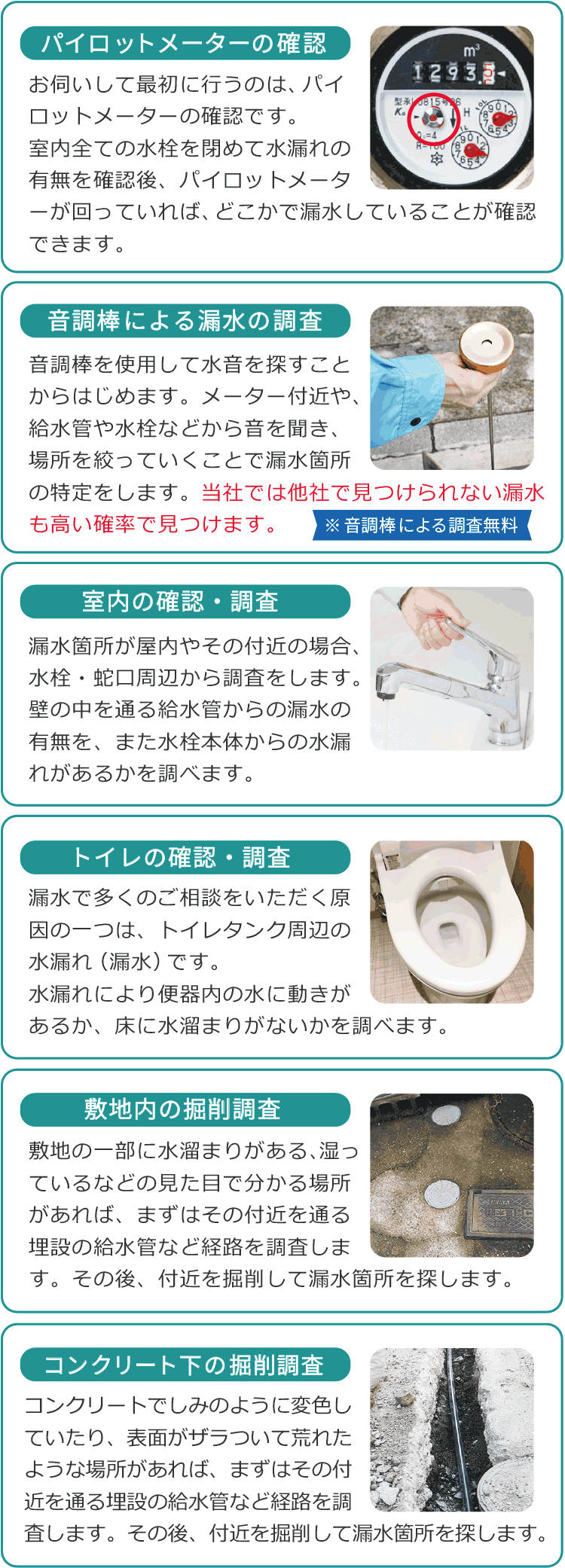 パイロットメーターの確認 お伺いして最初に行うのは、パイロットメーターの確認です。室内全ての水栓を閉めて水漏れの有無を確認後、パイロットメーターが回っていれば、どこかで漏水していることが確認できます。/音調棒による漏水の調査 音調棒を使用して水音を探すことからはじめます。メーター付近や、給水管や水栓などから音を聞き、場所を絞っていくことで漏水箇所の特定をします。当社では他社で見つけられない漏水も高い確率で見つけます。 /室内の確認・調査 漏水箇所が屋内やその付近の場合、水栓・蛇口周辺から調査をします。壁の中を通る給水管からの漏水の有無を、また水栓本体からの水漏れがあるかを調べます。 /トイレの確認・調査 漏水で多くのご相談をいただく原因の一つは、トイレタンク周辺の水漏れ(漏水)です。水漏れにより便器内の水に動きがあるか、床に水溜まりがないかを調べます。 /敷地内の掘削調査 敷地の一部に水溜まりがある、湿っているなどの見た目で分かる場所があれば、まずはその付近を通る埋設の給水管など経路を調査します。その後、付近を掘削して漏水箇所を探します。 /コンクリートの下の掘削調査 コンクリートでしみのように変色していたり、表面がザラついて荒れたような場所があれば、まずはその付近を通る埋設の給水管など経路を調査します。その後、付近を掘削して漏水箇所を探します。