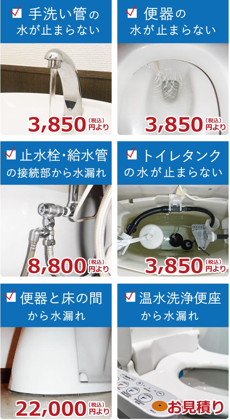 トイレの水漏れでお困りではありませんか? 手洗い管の水が止まらない 3850円(税込)より 便器の水が止まらない 3850円(税込)より 止水栓・給水管接続部から水漏れ 8800円(税込)より トイレタンクの水が止まらない 3850円(税込)より 便器と床の間から水漏れ 22000円(税込)より 温水洗浄便座から水漏れ お見積り