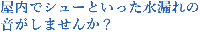 屋内でシューといった水漏れの音がしませんか?