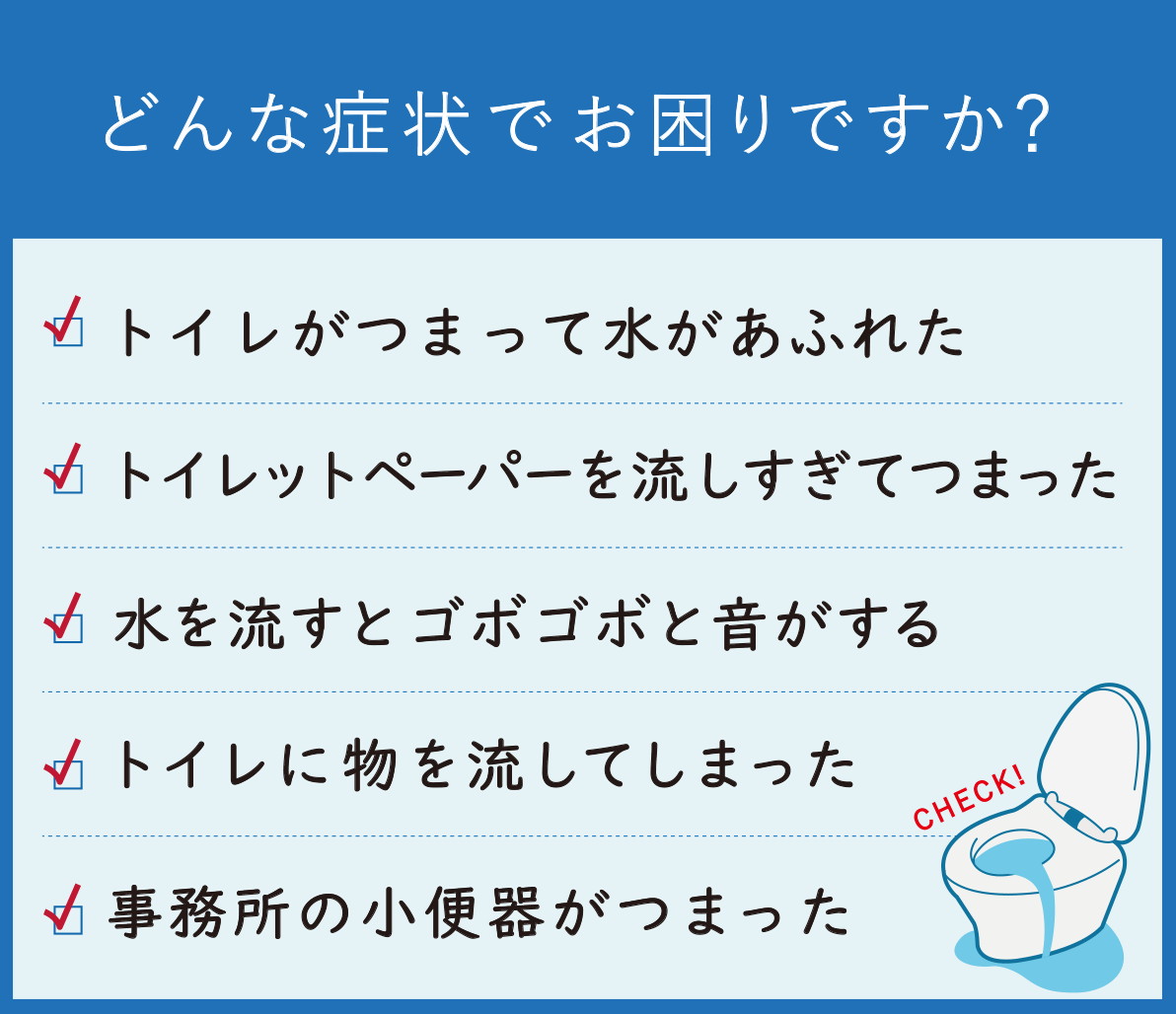 どんな症状でお困りですか? トイレがつまって水があふれた トイレットペーパーを流しすぎてつまった 水を流すとゴボゴボ・ボコボコと音がする トイレに物を流してしまった 事務所の小便器がつまった