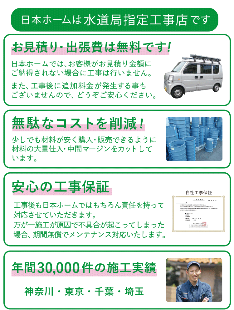 安心の理由 日本ホームは水道局指定工事店です お見積・出張費は無料でOK! だから安心してご依頼ください 無駄なコストを削減! 材料の大量仕入れ・中間マージンをカット 安心の工事保証 工事後も日本ホームではもちろん責任をもって対応させていただきます 年間30,000件の施工実績 神奈川・横浜・東京・千葉・埼玉